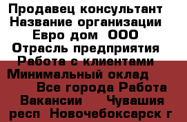 Продавец-консультант › Название организации ­ Евро-дом, ООО › Отрасль предприятия ­ Работа с клиентами › Минимальный оклад ­ 30 000 - Все города Работа » Вакансии   . Чувашия респ.,Новочебоксарск г.